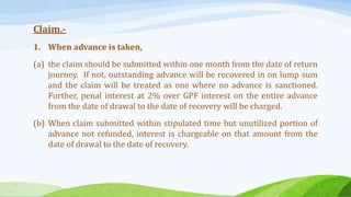 Claim.-
1. When advance is taken,
(a) the claim should be submitted within one month from the date of return
journey. If not, outstanding advance will be recovered in on lump sum
and the claim will be treated as one where no advance is sanctioned.
Further, penal interest at 2% over GPF interest on the entire advance
from the date of drawal to the date of recovery will be charged.
(b) When claim submitted within stipulated time but unutilized portion of
advance not refunded, interest is chargeable on that amount from the
date of drawal to the date of recovery.
 