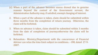 (c) When a part of the advance becomes excess drawal due to genuine
reasons beyond the control of the Government servant, the
Administrative Authority may, if satisfied, exempt charging of interest.
2. When a part of the advance is taken, claim should be submitted within
three months from the completion of return journey. Otherwise, the
claim will be forfeited.
3. When no advance is taken, claim should be submitted within 3 months
from the date of completion of journey.otherwise the claim will be
forfeited.
4. Relaxation.- Ministry/Department with the concurrence of Financial
Advisor can relax the time limit subject to conditions. – OM, dated 27-9-
2007.
 