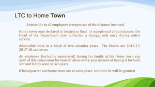 LTC to Home Town
Admissible to all employees irrespective of the distance involved.
Home town once declared is treated as final. In exceptional circumstances, the
Head of the Department may authorize a change, only once during entire
service.
Admissible once in a block of two calendar years. The blocks are 2016-17,
2017-18 and so on.
An employee (including unmarried) having his family at his Home town can
avail of this concession for himself alone every year instead of having it for both
self and family once in two years.
If headquarter and home town are at same place, no home ltc will be granted
 