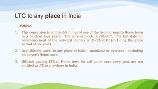LTC to any place in India
Scope.-
1. This concession is admissible in lieu of one of the two journeys to Home town
in a block of four years. The current block is 2014-17. The last date for
commencement of the outward journey is 31-12-2018 (including the grace
period of one year)
2. Available for travel to any place in India – mainland or overseas – including
employee’s Home town.
3. Officials availing LTC to Home town for self alone once every year, are not
entitled to LTC to anywhere in India.
 