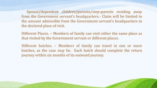 Spouse/dependent children/parents/step-parents residing away
from the Government servant’s headquarters.- Claim will be limited to
the amount admissible from the Government servant’s headquarters to
the declared place of visit.
Different Places. – Members of family can visit either the same place as
that visited by the Government servant or different places.
Different batches. – Members of family can travel in one or more
batches, as the case may be. Each batch should complete the return
journey within six months of its outward journey.
 