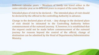 Different calendar years. – Members of family can travel either in the
same calendar year or in different years in respect of the same block.
Intended place of visit to be declared. – The intended place of visit should
be declared by the official to the controlling Authority in advance.
Change in the declared place of visit. – Any change in the declared place
of visit should be intimated to the Controlling Authority before
commencement of the outward journey. If, however, it is established that
the request could not be made before commencement of the outward
journey for reasons beyond the control of the official, change of
destination can be admitted by the Head of Departments/Administrative
Ministry.
 