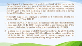 Carry forward. – Concession not availed in a block of four years can be
carried forward to the first year of the next four year block. In respect of
officials entitled to Home town LTC, the concession can be carried forward to
the first year of the next block only if the official is entitled to a carried
forward LTC to Home town for that year.
For example: suppose an employee is entitled to 2 concessions during two
blocks of 2016-17 and 2018-19
1. In respect of 2016-17, he can avail the concession to home town before the
grace period (by 31-12-2018) then he entitled to carry forward the LTC to
any where in India to be availed before grace period (by 31-12-2019)
2. In above case if employee avails LTC home town after 31-12-2018, it will be
debited against the block year 2018-19 and hence he will not be entitled for
all India LTC for 2018-19 block year. It means employee loses his
entitlement for the 2016-17 by not availing it in grace period.
 