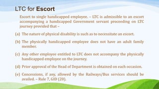 LTC for Escort
Escort to single handicapped employee. – LTC is admissible to an escort
accompanying a handicapped Government servant proceeding on LTC
journey provided that –
(a) The nature of physical disability is such as to necessitate an escort.
(b) The physically handicapped employee does not have an adult family
member.
(c) Any other employee entitled to LTC does not accompany the physically
handicapped employee on the journey.
(d) Prior approval of the Head of Department is obtained on each occasion.
(e) Concessions, if any, allowed by the Railways/Bus services should be
availed. – Rule 7, GID (20).
 