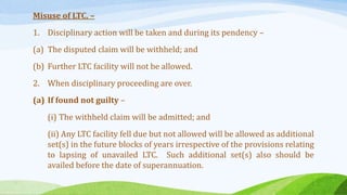 Misuse of LTC. –
1. Disciplinary action will be taken and during its pendency –
(a) The disputed claim will be withheld; and
(b) Further LTC facility will not be allowed.
2. When disciplinary proceeding are over.
(a) If found not guilty –
(i) The withheld claim will be admitted; and
(ii) Any LTC facility fell due but not allowed will be allowed as additional
set(s) in the future blocks of years irrespective of the provisions relating
to lapsing of unavailed LTC. Such additional set(s) also should be
availed before the date of superannuation.
 
