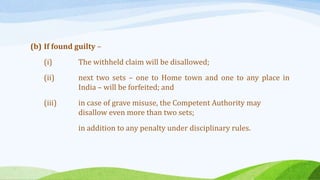 (b) If found guilty –
(i) The withheld claim will be disallowed;
(ii) next two sets – one to Home town and one to any place in
India – will be forfeited; and
(iii) in case of grave misuse, the Competent Authority may
disallow even more than two sets;
in addition to any penalty under disciplinary rules.
 