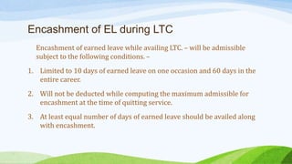 Encashment of EL during LTC
Encashment of earned leave while availing LTC. – will be admissible
subject to the following conditions. –
1. Limited to 10 days of earned leave on one occasion and 60 days in the
entire career.
2. Will not be deducted while computing the maximum admissible for
encashment at the time of quitting service.
3. At least equal number of days of earned leave should be availed along
with encashment.
 