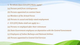 1. To whom does CCS (LTC) Rules apply?
(a) Persons paid from contingencies
(b) Persons appointed on contract basis
(c) Members of the Armed Forces
(d) Persons in casual and daily-rated employment
2. CCS (LTC) Rules shall not apply to—
(a) Persons re-employed after their retirement
(b) State Government employees on deputation with the Central Government
(c) Employees of Indian Railways and National Airlines
(d) Persons appointed to Central Civil Services
 