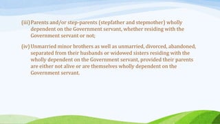 (iii)Parents and/or step-parents (stepfather and stepmother) wholly
dependent on the Government servant, whether residing with the
Government servant or not;
(iv)Unmarried minor brothers as well as unmarried, divorced, abandoned,
separated from their husbands or widowed sisters residing with the
wholly dependent on the Government servant, provided their parents
are either not alive or are themselves wholly dependent on the
Government servant.
 