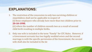 EXPLANATIONS:
1. The restriction of the concession to only two surviving children or
stepchildren shall not be applicable in respect of
(i) those employees who already have more than two children prior to
20-10-1998;
(ii) where the number of children exceeds two as a result of second
child birth resulting in multiple births.
2. Only one wife is included in the term “Family” for LTC Rules. However, if
a Government servants has two legally wedded wives and the second
marriage is with the specific permission of the Government, the second
wife shall also be included in the de
 