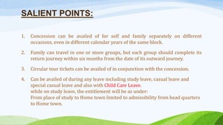 SALIENT POINTS:
1. Concession can be availed of for self and family separately on different
occasions, even in different calendar years of the same block.
2. Family can travel in one or more groups, but each group should complete its
return journey within six months from the date of its outward journey.
3. Circular tour tickets can be availed of in conjunction with the concession.
4. Can be availed of during any leave including study leave, casual leave and
special casual leave and also with Child Care Leave.
while on study leave, the entitlement will be as under:
From place of study to Home town limited to admissibility from head quarters
to Home town.
 