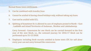 Normal Home town entitlement.
5. Can be combined with transfer/tour.
6. Cannot be availed of during closed holidays only, without taking any leave.
7. Cant not be availed with CCL.
8. Splitting of hometown ltc is allowed in case of employee posted in North – East
, Laddakh and island Territories of Andaman , Nicobar and Lakshadweep.
Carry forward.- Concession for one block can be carried forward to the first
year of the next block, i.e., the outward journey for 2016-17 block can be
performed up to 31-12-2018.
9. Employees including fresh recruits entitled to home town LTC for self alone
every year can not carry forward the concession.
 