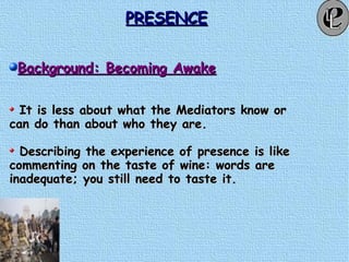 PRESENCEPRESENCE
Background: Becoming AwakeBackground: Becoming Awake
It is less about what the Mediators know orIt is less about what the Mediators know or
can do than about who they are.can do than about who they are.
Describing the experience of presence is likeDescribing the experience of presence is like
commenting on the taste of wine: words arecommenting on the taste of wine: words are
inadequate; you still need to taste it.inadequate; you still need to taste it.
 
