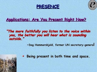 PRESENCEPRESENCE
Applications: Are You Present Right Now?Applications: Are You Present Right Now?
““The more faithfully you listen to the voice withinThe more faithfully you listen to the voice within
you, the better you will hear what is soundingyou, the better you will hear what is sounding
outside.”outside.”
--Dag Hammarskjold, former UN secretary-generaDag Hammarskjold, former UN secretary-generall
Being present in both time and space.Being present in both time and space.
 
