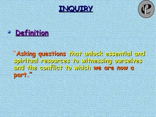 INQUIRYINQUIRY
DefinitionDefinition
“Asking questionsAsking questions that unlock essential andthat unlock essential and
spiritual resources to witnessing ourselvesspiritual resources to witnessing ourselves
and the conflict to whichand the conflict to which we are now awe are now a
part.”part.”
 