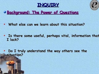 INQUIRYINQUIRY
Background: The Power of QuestionsBackground: The Power of Questions
What else can we learn about this situation?What else can we learn about this situation?
Is there some useful, perhaps vital, information thatIs there some useful, perhaps vital, information that
I lack?I lack?
Do I truly understand the way others see theDo I truly understand the way others see the
situation?situation?
 