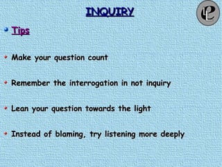 INQUIRYINQUIRY
TipsTips
Make your question countMake your question count
Remember the interrogation in not inquiryRemember the interrogation in not inquiry
Lean your question towards the lightLean your question towards the light
Instead of blaming, try listening more deeplyInstead of blaming, try listening more deeply
 