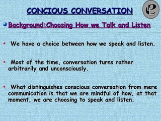 CONCIOUS CONVERSATIONCONCIOUS CONVERSATION
Background:Choosing How we Talk and ListenBackground:Choosing How we Talk and Listen
We have a choice between how we speak and listen.We have a choice between how we speak and listen.
Most of the time, conversation turns ratherMost of the time, conversation turns rather
arbitrarily and unconsciously.arbitrarily and unconsciously.
What distinguishes conscious conversation from mereWhat distinguishes conscious conversation from mere
communication is that we are mindful of how, at thatcommunication is that we are mindful of how, at that
moment, we are choosing to speak and listen.moment, we are choosing to speak and listen.
 