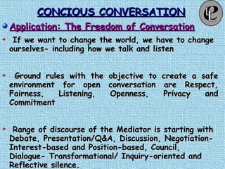 CONCIOUS CONVERSATIONCONCIOUS CONVERSATION
Application: The Freedom of ConversationApplication: The Freedom of Conversation
If we want to change the world, we have to changeIf we want to change the world, we have to change
ourselves- including how we talk and listenourselves- including how we talk and listen
Ground rules with the objective to create a safeGround rules with the objective to create a safe
environment for open conversation are Respect,environment for open conversation are Respect,
Fairness, Listening, Openness, Privacy andFairness, Listening, Openness, Privacy and
CommitmentCommitment
Range of discourse of the Mediator is starting withRange of discourse of the Mediator is starting with
Debate, Presentation/Q&A, Discussion, Negotiation-Debate, Presentation/Q&A, Discussion, Negotiation-
Interest-based and Position-based, Council,Interest-based and Position-based, Council,
Dialogue- Transformational/ Inquiry-oriented andDialogue- Transformational/ Inquiry-oriented and
Reflective silence.Reflective silence.
 