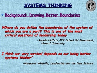 SYSTEMS THINKINGSYSTEMS THINKING
Background: Drawing Better BoundariesBackground: Drawing Better Boundaries
Where do you define the boundaries of the system ofWhere do you define the boundaries of the system of
which you are a part? This is one of the mostwhich you are a part? This is one of the most
critical questions of leadership todaycritical questions of leadership today
-Ronald Heifetz,JFK School Of Goverment,-Ronald Heifetz,JFK School Of Goverment,
Havard UniversityHavard University
I think our very survival depends on our being betterI think our very survival depends on our being better
systems thinker”systems thinker”
-Margaret Wheatly, Leadership and the New Science-Margaret Wheatly, Leadership and the New Science
 