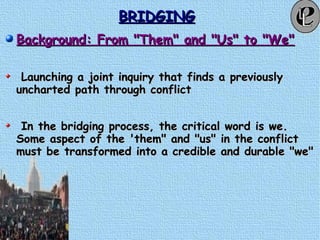 BRIDGINGBRIDGING
Background: From "Them" and "Us" to "We"Background: From "Them" and "Us" to "We"
Launching a joint inquiry that finds a previouslyLaunching a joint inquiry that finds a previously
uncharted path through conflictuncharted path through conflict
In the bridging process, the critical word is we.In the bridging process, the critical word is we.
Some aspect of the 'them" and "us" in the conflictSome aspect of the 'them" and "us" in the conflict
must be transformed into a credible and durable "we"must be transformed into a credible and durable "we"
 