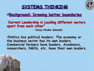 SYSTEMS THINKINGSYSTEMS THINKING
Background: Drawing better boundariesBackground: Drawing better boundaries
“Current Leadership is Leading different sectorsCurrent Leadership is Leading different sectors
apart from each other”apart from each other”
- Daisy Ncube-Gwanda- Daisy Ncube-Gwanda
Politics has political leaders. The economy orPolitics has political leaders. The economy or
the business sector has its own leaders.the business sector has its own leaders.
Commercial farmers have leaders. Academics,Commercial farmers have leaders. Academics,
researchers, NGOs, etc. have their own leaders.researchers, NGOs, etc. have their own leaders.
 