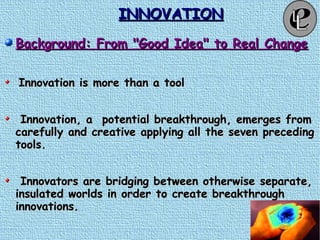 INNOVATIONINNOVATION
Background: From "Good Idea" to Real ChangeBackground: From "Good Idea" to Real Change
Innovation is more than a toolInnovation is more than a tool
Innovation, a potential breakthrough, emerges fromInnovation, a potential breakthrough, emerges from
carefully and creative applying all the seven precedingcarefully and creative applying all the seven preceding
tools.tools.
Innovators are bridging between otherwise separate,Innovators are bridging between otherwise separate,
insulated worlds in order to create breakthroughinsulated worlds in order to create breakthrough
innovations.innovations.
 