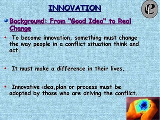 INNOVATIONINNOVATION
Background: From "Good Idea" to RealBackground: From "Good Idea" to Real
ChangeChange
To become innovation, something must changeTo become innovation, something must change
the way people in a conflict situation think andthe way people in a conflict situation think and
act.act.
It must make a difference in their lives.It must make a difference in their lives.
Innovative idea,plan or process must beInnovative idea,plan or process must be
adopted by those who are driving the conflict.adopted by those who are driving the conflict.
 