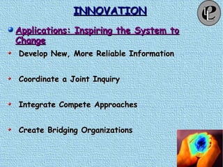 INNOVATIONINNOVATION
Applications: Inspiring the System toApplications: Inspiring the System to
ChangeChange
Develop New, More Reliable InformationDevelop New, More Reliable Information
Coordinate a Joint InquiryCoordinate a Joint Inquiry
Integrate Compete ApproachesIntegrate Compete Approaches
Create Bridging OrganizationsCreate Bridging Organizations
 
