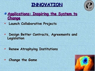 INNOVATIONINNOVATION
Applications: Inspiring the System toApplications: Inspiring the System to
ChangeChange
Launch Collaborative ProjectsLaunch Collaborative Projects
Design Better Contracts, Agreements andDesign Better Contracts, Agreements and
LegislationLegislation
Renew Atrophying InstitutionsRenew Atrophying Institutions
Change the GameChange the Game
 