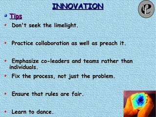 INNOVATIONINNOVATION
TipsTips
Don't seek the limelight.Don't seek the limelight.
Practice collaboration as well as preach it.Practice collaboration as well as preach it.
Emphasize co-leaders and teams rather thanEmphasize co-leaders and teams rather than
individuals.individuals.
Fix the process, not just the problem.Fix the process, not just the problem.
Ensure that rules are fair.Ensure that rules are fair.
Learn to dance.Learn to dance.
 