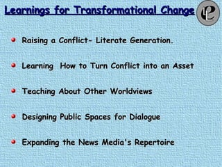 Learnings for Transformational ChangeLearnings for Transformational Change
Raising a Conflict- Literate Generation.Raising a Conflict- Literate Generation.
Learning How to Turn Conflict into an AssetLearning How to Turn Conflict into an Asset
Teaching About Other WorldviewsTeaching About Other Worldviews
Designing Public Spaces for DialogueDesigning Public Spaces for Dialogue
Expanding the News Media's RepertoireExpanding the News Media's Repertoire
 