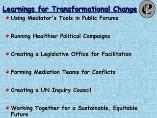 Learnings for Transformational ChangeLearnings for Transformational Change
Using Mediator's Tools in Public ForumsUsing Mediator's Tools in Public Forums
Running Healthier Political CampaignsRunning Healthier Political Campaigns
Creating a Legislative Office for FacilitationCreating a Legislative Office for Facilitation
Forming Mediation Teams for ConflictsForming Mediation Teams for Conflicts
Creating a UN Inquiry CouncilCreating a UN Inquiry Council
Working Together for a Sustainable, EquitableWorking Together for a Sustainable, Equitable
FutureFuture
 