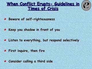 When Conflict Erupts- Guidelines inWhen Conflict Erupts- Guidelines in
Times of CrisisTimes of Crisis
Beware of self-righteousnessBeware of self-righteousness
Keep you shadow in front of youKeep you shadow in front of you
Listen to everything, but respond selectivelyListen to everything, but respond selectively
First inquire, then fireFirst inquire, then fire
Consider calling a third sideConsider calling a third side
 