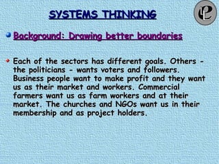 SYSTEMS THINKINGSYSTEMS THINKING
Background: Drawing better boundariesBackground: Drawing better boundaries
Each of the sectors has different goals. Others -Each of the sectors has different goals. Others -
the politicians - wants voters and followers.the politicians - wants voters and followers.
Business people want to make profit and they wantBusiness people want to make profit and they want
us as their market and workers. Commercialus as their market and workers. Commercial
farmers want us as farm workers and at theirfarmers want us as farm workers and at their
market. The churches and NGOs want us in theirmarket. The churches and NGOs want us in their
membership and as project holders.membership and as project holders.
 