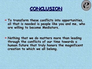 CONCLUSIONCONCLUSION
To transform these conflicts into opportunities,To transform these conflicts into opportunities,
all that is needed is people like you and me, whoall that is needed is people like you and me, who
are willing to become Mediators.are willing to become Mediators.
Nothing that we do matters more than leadingNothing that we do matters more than leading
through the conflicts of our time towards athrough the conflicts of our time towards a
human future that truly honors the magnificenthuman future that truly honors the magnificent
creation to which we all belong.creation to which we all belong.
 