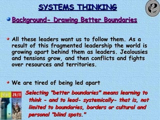 SYSTEMS THINKINGSYSTEMS THINKING
Background- Drawing Better BoundariesBackground- Drawing Better Boundaries
All these leaders want us to follow them. As aAll these leaders want us to follow them. As a
result of this fragmented leadership the world isresult of this fragmented leadership the world is
growing apart behind them as leaders. Jealousiesgrowing apart behind them as leaders. Jealousies
and tensions grow, and then conflicts and fightsand tensions grow, and then conflicts and fights
over resources and territories.over resources and territories.
We are tired of being led apartWe are tired of being led apart
Selecting "better boundaries" means learning toSelecting "better boundaries" means learning to
think - and to lead- systemically- that is, notthink - and to lead- systemically- that is, not
limited to boundaries, borders or cultural andlimited to boundaries, borders or cultural and
personal "blind spots."personal "blind spots."
 