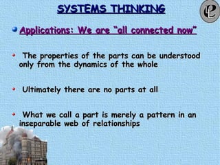 SYSTEMS THINKINGSYSTEMS THINKING
Applications: We are “all connected now”Applications: We are “all connected now”
The properties of the parts can be understoodThe properties of the parts can be understood
only from the dynamics of the wholeonly from the dynamics of the whole
Ultimately there are no parts at allUltimately there are no parts at all
What we call a part is merely a pattern in anWhat we call a part is merely a pattern in an
inseparable web of relationshipsinseparable web of relationships
 