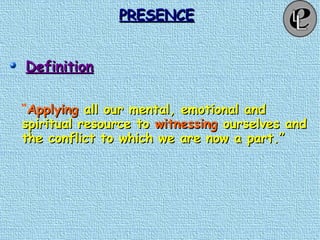 PRESENCEPRESENCE
DefinitionDefinition
“ApplyingApplying all our mental, emotional andall our mental, emotional and
spiritual resource tospiritual resource to witnessingwitnessing ourselves andourselves and
the conflict to which we are now a part.”the conflict to which we are now a part.”
 