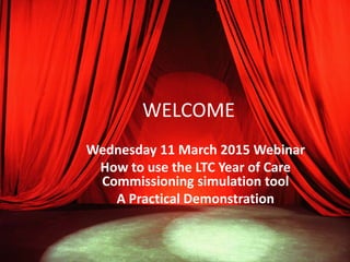 WELCOME
Wednesday 11 March 2015 Webinar
How to use the LTC Year of Care
Commissioning simulation tool
A Practical Demonstration
 