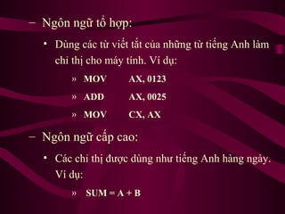 – Ngôn ngữ tổ hợp:
• Dùng các từ viết tắt của những từ tiếng Anh làm
chỉ thị cho máy tính. Ví dụ:
» MOV AX, 0123
» ADD AX, 0025
» MOV CX, AX
– Ngôn ngữ cấp cao:
• Các chỉ thị được dùng như tiếng Anh hàng ngày.
Ví dụ:
» SUM = A + B
 