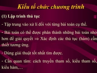 Kiểu tổ chức chương trình
(1) Lập trình thủ tục
- Tập trung vào xử lí đối với từng bài toán cụ thể.
- Bài toán có thể được phân thành những bài toán nhỏ
hơn để giải quyết ⇒ Xác định các thủ tục (hàm) cần
thiết tương ứng.
- Dùng giải thuật tốt nhất tìm được.
- Cần quan tâm: cách truyền tham số, kiểu tham số,
kiểu hàm,…
 