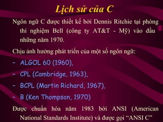 Lịch sử của C
Ngôn ngữ C được thiết kế bởi Dennis Ritchie tại phòng
thí nghiệm Bell (công ty AT&T - Mỹ) vào đầu
những năm 1970.
Chịu ảnh hưởng phát triển của một số ngôn ngữ:
– ALGOL 60 (1960),
– CPL (Cambridge, 1963),
– BCPL (Martin Richard, 1967),
– B (Ken Thompson, 1970)
Được chuẩn hóa năm 1983 bởi ANSI (American
National Standards Institute) và được gọi “ANSI C”
 