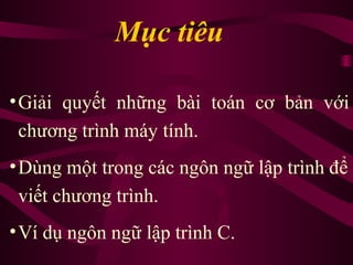 •Giải quyết những bài toán cơ bản với
chương trình máy tính.
•Dùng một trong các ngôn ngữ lập trình để
viết chương trình.
•Ví dụ ngôn ngữ lập trình C.
Mục tiêu
 