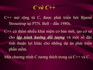 C và C++
C++ mở rộng từ C, được phát triển bởi Bjarne
Stroustrup tại PTN. Bell – đầu 1980s.
C++ có thêm nhiều khái niệm cơ bản mới, tạo cơ sở
cho lập trình hướng đối tượng và một số đặc
tính thuận lợi khác cho những dự án phát triển
phần mềm.
Một chương trình C tương thích trong cả C++ và C.
 