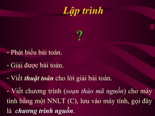 Lập trình
?
- Phát biểu bài toán.
- Giải được bài toán.
- Viết thuật toán cho lời giải bài toán.
- Viết chương trình (soạn thảo mã nguồn) cho máy
tính bằng một NNLT (C), lưu vào máy tính, gọi đây
là chương trình nguồn.
 