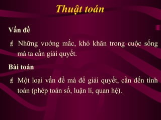 Thuật toán
Vấn đề
 Những vướng mắc, khó khăn trong cuộc sống
mà ta cần giải quyết.
Bài toán
 Một loại vấn đề mà để giải quyết, cần đến tính
toán (phép toán số, luận lí, quan hệ).
 