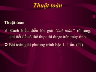 Thuật toán
Thuật toán
 Cách biểu diễn lời giải "bài toán“ rõ ràng,
chi tiết để có thể thực thi được trên máy tính.
 Bài toán giải phương trình bậc 1- 1 ẩn. (??)
 