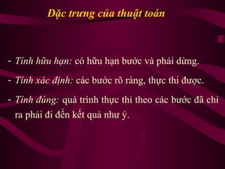 Đặc trưng của thuật toán
- Tính hữu hạn: có hữu hạn bước và phải dừng.
- Tính xác định: các bước rõ ràng, thực thi được.
- Tính đúng: quá trình thực thi theo các bước đã chỉ
ra phải đi đến kết quả như ý.
 