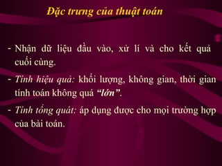 Đặc trưng của thuật toán
- Nhận dữ liệu đầu vào, xử lí và cho kết quả
cuối cùng.
- Tính hiệu quả: khối lượng, không gian, thời gian
tính toán không quá “lớn”.
- Tính tổng quát: áp dụng được cho mọi trường hợp
của bài toán.
 